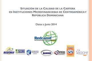SITUACIÓN DE LA CALIDAD DE LA CARTERA
EN INSTITUCIONES MICROFINANCIERAS DE CENTROAMÉRICAY
REPÚBLICA DOMINICANA
Datos a Junio 2014
 