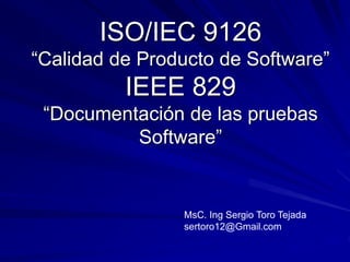 ISO/IEC 9126
“Calidad de Producto de Software”
IEEE 829
“Documentación de las pruebas
Software”
MsC. Ing Sergio Toro Tejada
sertoro12@Gmail.com
 
