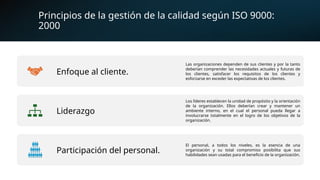 Principios de la gestión de la calidad según ISO 9000:
2000
Enfoque al cliente.
Las organizaciones dependen de sus clientes y por la tanto
deberían comprender las necesidades actuales y futuras de
los clientes, satisfacer los requisitos de los clientes y
esforzarse en exceder las expectativas de los clientes.
Liderazgo
Los líderes establecen la unidad de propósito y la orientación
de la organización. Ellos deberían crear y mantener un
ambiente interno, en el cual el personal pueda llegar a
involucrarse totalmente en el logro de los objetivos de la
organización.
Participación del personal.
El personal, a todos los niveles, es la esencia de una
organización y su total compromiso posibilita que sus
habilidades sean usadas para el beneficio de la organización.
 
