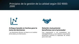 Principios de la gestión de la calidad según ISO 9000:
2000
Enfoque basado en hechos para la
toma de decisiones
Las decisiones eficaces se basan en el análisis
de los datos y la información.
Relación mutuamente
beneficiosa con el proveedor
Una organización y sus proveedores son
interdependientes, y una relación mutuamente
beneficiosa aumenta la capacidad de ambos
para crear valor.
 