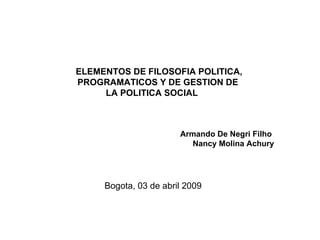 ELEMENTOS DE FILOSOFIA POLITICA, PROGRAMATICOS Y DE GESTION DE  LA POLITICA SOCIAL  Armando De Negri Filho  Nancy Molina Achury Bogota, 03 de abril 2009 