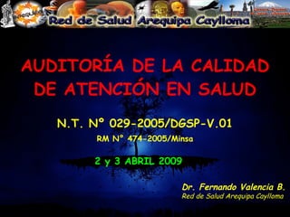 AUDITORÍA DE LA CALIDAD DE ATENCIÓN EN SALUD N.T. Nº 029-2005/DGSP-V.01 RM N° 474-2005/Minsa 2 y 3 ABRIL 2009 Dr. Fernando Valencia B. Red de Salud Arequipa Caylloma 