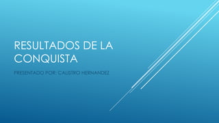 RESULTADOS DE LA
CONQUISTA
PRESENTADO POR: CALISTRO HERNANDEZ

 