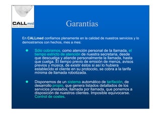Garantías
En CALLmed confiamos plenamente en la calidad de nuestros servicios y lo
demostramos con hechos, mes a mes:

       Sólo cobramos, como atención personal de la llamada, el
       tiempo estricto de atención de nuestra secretaria, desde
       que descuelga y atiende personalmente la llamada, hasta
       que cuelga. El tiempo previo de emisión de menús, avisos
       previos y música, de existir éstos si así lo hubiera
       establecido el cliente en su protocolo, se cobra a la tarifa
       mínima de llamada robotizada.

       Disponemos de un sistema automático de tarifación, de
       desarrollo propio, que genera listados detallados de los
       servicios prestados, llamada por llamada, que ponemos a
       disposición de nuestros clientes. Imposible equivocarse.
       Control de costes.
 