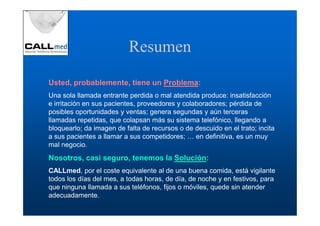 Resumen
Usted, probablemente, tiene un Problema
                               Problema:
Una sola llamada entrante perdida o mal atendida produce: insatisfacción
e irritación en sus pacientes, proveedores y colaboradores; pérdida de
posibles oportunidades y ventas; genera segundas y aún terceras
llamadas repetidas, que colapsan más su sistema telefónico, llegando a
bloquearlo; da imagen de falta de recursos o de descuido en el trato; incita
a sus pacientes a llamar a sus competidores; … en definitiva, es un muy
mal negocio.
Nosotros, casi seguro, tenemos la Solución:
CALLmed, por el coste equivalente al de una buena comida, está vigilante
todos los días del mes, a todas horas, de día, de noche y en festivos, para
que ninguna llamada a sus teléfonos, fijos o móviles, quede sin atender
adecuadamente.
 