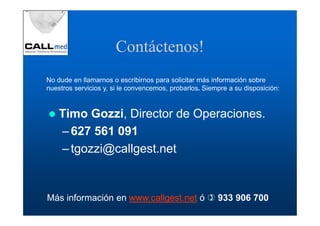 Contáctenos!
No dude en llamarnos o escribirnos para solicitar más información sobre
nuestros servicios y, si le convencemos, probarlos. Siempre a su disposición:


    Timo Gozzi, Director de Operaciones.
    – 627 561 091
    – tgozzi@callgest.net


Más información en www.callgest.net ó                   933 906 700
 