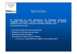 Servicios

En CALLmed no sólo atendemos las llamadas entrantes,
nuestras operadoras pueden realizar cualquier tipo de gestión
telefónica para usted, realizando llamadas salientes para:
Concertación de citas.

•   Dar información de nuevos servicios.
•   Realizar confirmaciones de citas.
•   Reclamaciones de pagos.
•   Actualizar los datos de sus clientes.
•   ……y lo que su capacidad de imaginar nos pueda pedir !
 
