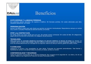 Beneficios
EVITE ESPERAS Y LLAMADAS PERDIDAS.
Sus pacientes siempre atendidos. Sin esperas al teléfono. Sin llamadas perdidas. Sin costes adicionales para ellos.
Quedarán satisfechos, no lo dude.

PERSONALIZACIÓN.
Número de teléfono propio para cada cliente que permite una atención individualizada, Respondemos siempre en nombre
de su centro o consulta. Protocolos de atención escritos, sin errores.

STOP a los COSTES FIJOS.
Sin tarifas planas que luego resulta que no lo son. Sin periodo mínimo contractual. Sin costes de falta. Sin obligaciones,
pague sólo por los servicios consumidos. Sin obligación de permanencia.

TECNOLOGÍA.
CALLmed pone su avanzada plataforma tecnológica de atención telefónica al alcance de todos sus clientes, sin
inversión y por un mínimo coste variable. Atención nocturna y fines de semana con menús robotizados. Agenda por Internet,
envío de correos electrónicos con mensajes de voz adjuntos, reserva de citas por Internet, gestión de notas y avisos, …

FLEXIBILIDAD.
Adaptamos el servicio a las necesidades de cada cliente. Protocolos de respuesta personalizados. Total libertad y
flexibilidad de cambio. Si el cliente finaliza el contrato y lo desea, se lleva su número.

CONFIDENCIALIDAD Y SEGURIDAD.
Todas las garantías contractuales de un Servicio Profesional. Nos ocupamos de la seguridad de sus datos y los de sus
clientes. Sujetos a Ley Orgánica de Protección de Datos Personales (LOPD)
 