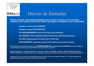 Desvío de llamadas
Existen diversas soluciones tecnológicas para realizar el desvío de sus llamadas
entrantes hacia nuestro Call Center. Seguro que alguna se adaptará a sus necesidades:

            - Cuando su número está OCUPADO.

            - Cuando su número NO CONTESTA.

            - Por DESBORDAMIENTO, suma de los dos casos anteriores.

            - Por HORARIO. Usted programa el desvío dentro de ciertas franjas horarias.

            - Por DÍAS. Usted programa el desvío para ciertos días.

            - PUNTUALMENTE, desde que se da la orden hasta que se revoca la misma.

Recomendamos realizar el desvío por DESBORDAMIENTO ya que es la modalidad que mejor asegura
una perfecta atención de sus llamadas, sea cual sea la situación.

Dependiendo de su sistema telefónico y tipo de número contratado, el desvío debe realizarse desde su
terminal telefónico, programarse en su centralita, o tienen que solicitar el servicio a su operador telefónico.

Nuestros técnicos podrán aconsejarles sobre la mejor forma de realizar el desvío, e incluso realizar las
gestiones por Usted, siempre que nos lo autorizara.
 