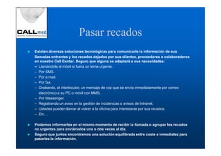 Pasar recados
Existen diversas soluciones tecnológicas para comunicarle la información de sus
llamadas entrantes y los recados dejados por sus clientes, proveedores o colaboradores
en nuestro Call Center. Seguro que alguna se adaptará a sus necesidades:
– Llamándole al móvil si fuera un tema urgente.
– Por SMS.
– Por e mail.
– Por fax.
– Grabando, el interlocutor, un mensaje de voz que se envía inmediatamente por correo
   electrónico a su PC o móvil con MMS.
– Por Messenger.
– Registrando un aviso en la gestión de incidencias o avisos de Intranet.
– Ustedes pueden llamar al volver a la oficina para interesarse por sus recados.
– Etc…

Podemos informarles en el mismo momento de recibir la llamada o agrupar los recados
no urgentes para enviárselos una o dos veces al día.
Seguro que juntos encontramos una solución equilibrada entre coste e inmediatez para
pasarles la información.
 