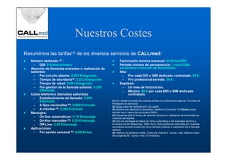 Nuestros Costes
Resumimos las tarifas(1) de los diversos servicios de CALLmed:
   Número dedicado (2) :                                   Facturación mínima mensual: 60 €/mes/DDI.
    – DDI: 9 €/mes/número.                                 Periodo mínimo de permanencia: 1 mes/3.000
   Atención de llamadas entrantes o realización de         euros/mes o fracción de facturación.
   salientes:                                              Alta:
    – Por circuito abierto: 0,001 €/segundo.                – Por cada DDI o SIM dedicado contratado: 95 €.
    – Tiempo de secretaria(4): 0,012 €/segundo.             – Pro profesional servido: 30 €.
    – Tiempo de robot: 0,001 €/segundo.                    Depósito:
    – Por gestión de la llamada saliente: 0,300             – Un mes de facturación.
         €/llamada.                                         – Mínimo: 60 € por cada DDI o SIM dedicado
   Coste telefónico (llamadas salientes):                        contratado.
    – Establecimiento de llamada: 0,300
         €/llamada.                                  (1) Ver detalle completo de nuestras tarifas en el documento adjunto ”Contrato de
                                                     Prestación de Servicios”.
    – A fijos nacionales (4): 0,060 €/minuto.        (2) Único cargo fijo aplicado por CALLgest!
    – A móviles (4): 0,300 €/minuto.                 (3) Importe que depende la operadora. telefónica Consultar. El Cliente puede
   Mensajes:                                         aportar uno o varios de sus propios SIM’s.
                                                     (4) Cobramos sólo el tiempo de atención personal o realización de la llamada por
    – On-line automáticos: 0,15 €/mensaje            nuestras secretarias.
    – On-line manuales (5): 0,30 €/mensaje.          (5) Son los mensajes enviados en forma automática o los mensajes escritos y
    – Off-Line: 0,60 €/mensaje.                      enviados (email, Messenger, SMS, fax) y otras gestiones realizadas por nuestras
                                                     secretarias durante la atención de la llamada entrante o realización de la llamada
   Aplicaciones :                                    saliente.
    – Por sesión semanal (6): 9,00 €/mes.            (6) Módulo de mañana o tarde. Coste por módulo 9.- euros / mes. Máximo coste
                                                     de la agenda 90.- euros / mes (10 modulos)
 