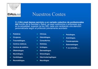 Nuestros Costes
  En CALLmed damos servicio a un variado colectivo de profesionales
  del mundo de la Sanidad y Salud, ya sean autónomos o empresas que,
  en la actualidad, superan ya los 300, cada uno recibiendo una atención
  personalizada según el protocolo previamente acordado

Pediatras                  Clínicas.                 Psicólogos.
Cirujanos.                 Odontólogos.              Andrólogos.
Traumatólogos.             Consultorios.             Fisioterapéutas.
Centros médicos.           Dietistas.                Estomatologos.
Centros de estética.       Urólogos.                 Y, su consulta…..
Oftalmólogos.              Dermatólogos.

Neumólogos.                Ginecólogos.

Cardiólogos.               Otorrinolaringólogos

Reumatólogos.              Neurólogos.
 