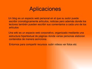 Aplicaciones  Un blog es un espacio web personal en el que su autor puede escribir cronológicamente artículos, noticias pero además donde los lectores también pueden escribir sus comentarios a cada uno de los artículos    Una wiki es un espacio web corporativo, organizado mediante una estructura hipertextual de páginas donde varias personas elaboran contenidos de manera asíncrona.  Entornos para compartir recursos   subir videos ver fotos etc  