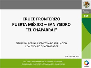 CRUCE FRONTERIZO
PUERTA MÉXICO – SAN YSIDRO
      “EL CHAPARRAL”

 SITUACION ACTUAL, ESTRATEGIA DE AMPLIACION
         Y CALENDARIO DE ACTIVIDADES


                                                         5 DE ABRIL DE 2011


       SCT, DIRECCION GENERAL DE DESARROLLO CARRETERO
     DIRECCION DE PROYECTOS INTERMODALES Y FRONTERIZOS
 