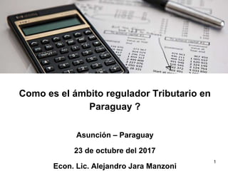 Como es el ámbito regulador Tributario en
Paraguay ?
Asunción – Paraguay
23 de octubre del 2017
Econ. Lic. Alejandro Jara Manzoni
1
 