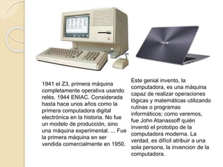 1941 el Z3, primera máquina
completamente operativa usando
relés. 1944 ENIAC. Considerada
hasta hace unos años como la
primera computadora digital
electrónica en la historia.​ No fue
un modelo de producción, sino
una máquina experimental. ... Fue
la primera máquina en ser
vendida comercialmente en 1950.
Este genial invento, la
computadora, es una máquina
capaz de realizar operaciones
lógicas y matemáticas utilizando
rutinas o programas
informáticos; como veremos,
fue John Atanassoff quién
inventó el prototipo de la
computadora moderna. La
verdad, es difícil atribuir a una
sola persona, la invencion de la
computadora.
 