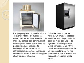 En tiempos pasados, en España, la
«nevera» ('donde se guarda la
nieve') era un armario, a menudo de
madera, aislado con corcho, en el
que se ponía nieve procedente de
pozos de nieve, antes de la
invención de los sistemas de
refrigeración mecánica; cuando se
inventaron estos, y no había llegado
el refrigerador eléctrico
NEVERA Inventor de la
nevera. En 1755, el escocés
William Cullen logró hacer un
poco de hielo con vapor de
agua en una campana de
vidrio en vacío. ... En 1804
Oliver Evans creó el diseño de
un refrigerador pero no fue
construido o por lo menos, no
apareció en público hasta
1834.
 