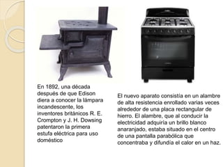 En 1892, una década
después de que Edison
diera a conocer la lámpara
incandescente, los
inventores británicos R. E.
Crompton y J. H. Dowsing
patentaron la primera
estufa eléctrica para uso
doméstico
El nuevo aparato consistía en un alambre
de alta resistencia enrollado varias veces
alrededor de una placa rectangular de
hierro. El alambre, que al conducir la
electricidad adquiría un brillo blanco
anaranjado, estaba situado en el centro
de una pantalla parabólica que
concentraba y difundía el calor en un haz.
 