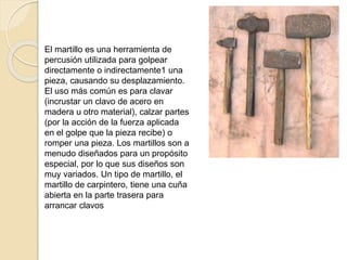 El martillo es una herramienta de
percusión utilizada para golpear
directamente o indirectamente1​ una
pieza, causando su desplazamiento.
El uso más común es para clavar
(incrustar un clavo de acero en
madera u otro material), calzar partes
(por la acción de la fuerza aplicada
en el golpe que la pieza recibe) o
romper una pieza. Los martillos son a
menudo diseñados para un propósito
especial, por lo que sus diseños son
muy variados. Un tipo de martillo, el
martillo de carpintero, tiene una cuña
abierta en la parte trasera para
arrancar clavos
 