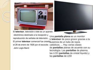 El televisor,​ televisión​ o tele​ es un aparato
electrónico destinado a la recepción y
reproducción de señales de televisión. ...
El primer televisor comercial fue creado
el 26 de enero de 1926 por el escocés
John Logis Baird
Una pantalla plana es un monitor
o televisor de poco grosor gracias a la
ausencia de un tubo de rayos
catódicos. ... Hay varias clases
de pantallas planas de acuerdo con su
tecnología. Las pantallas de plasma,
las LCD (pantallas de cristal líquido) y
las pantallas de LED
 