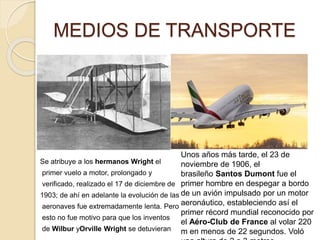 MEDIOS DE TRANSPORTE
Se atribuye a los hermanos Wright el
primer vuelo a motor, prolongado y
verificado, realizado el 17 de diciembre de
1903; de ahí en adelante la evolución de las
aeronaves fue extremadamente lenta. Pero
esto no fue motivo para que los inventos
de Wilbur yOrville Wright se detuvieran
Unos años más tarde, el 23 de
noviembre de 1906, el
brasileño Santos Dumont fue el
primer hombre en despegar a bordo
de un avión impulsado por un motor
aeronáutico, estableciendo así el
primer récord mundial reconocido por
el Aéro-Club de France​ al volar 220
m en menos de 22 segundos.​ Voló
 