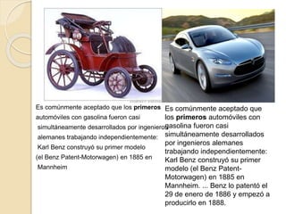 Es comúnmente aceptado que los primeros
automóviles con gasolina fueron casi
simultáneamente desarrollados por ingenieros
alemanes trabajando independientemente:
Karl Benz construyó su primer modelo
(el Benz Patent-Motorwagen) en 1885 en
Mannheim
Es comúnmente aceptado que
los primeros automóviles con
gasolina fueron casi
simultáneamente desarrollados
por ingenieros alemanes
trabajando independientemente:
Karl Benz construyó su primer
modelo (el Benz Patent-
Motorwagen) en 1885 en
Mannheim. ... Benz lo patentó el
29 de enero de 1886 y empezó a
producirlo en 1888.
 