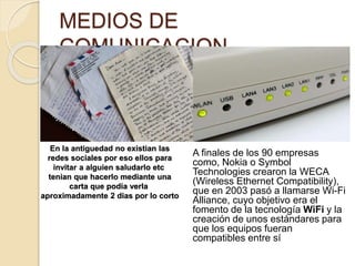 MEDIOS DE
COMUNICACION
A finales de los 90 empresas
como, Nokia o Symbol
Technologies crearon la WECA
(Wireless Ethernet Compatibility),
que en 2003 pasó a llamarse Wi-Fi
Alliance, cuyo objetivo era el
fomento de la tecnología WiFi y la
creación de unos estándares para
que los equipos fueran
compatibles entre sí
En la antiguedad no existian las
redes sociales por eso ellos para
invitar a alguien saludarlo etc
tenian que hacerlo mediante una
carta que podia verla
aproximadamente 2 dias por lo corto
 