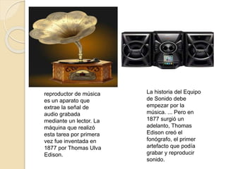 reproductor de música
es un aparato que
extrae la señal de
audio grabada
mediante un lector. La
máquina que realizó
esta tarea por primera
vez fue inventada en
1877 por Thomas Ulva
Edison.
La historia del Equipo
de Sonido debe
empezar por la
música. ... Pero en
1877 surgió un
adelanto, Thomas
Edison creó el
fonógrafo, el primer
artefacto que podía
grabar y reproducir
sonido.
 