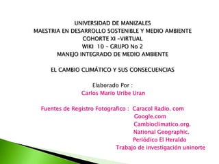 UNIVERSIDAD DE MANIZALES
MAESTRIA EN DESARROLLO SOSTENIBLE Y MEDIO AMBIENTE
COHORTE XI –VIRTUAL
WIKI 10 – GRUPO No 2
MANEJO INTEGRADO DE MEDIO AMBIENTE
EL CAMBIO CLIMÁTICO Y SUS CONSECUENCIAS
Elaborado Por :
Carlos Mario Uribe Uran
Fuentes de Registro Fotografico : Caracol Radio. com
Google.com
Cambioclimatico.org.
National Geographic.
Periódico El Heraldo
Trabajo de investigación uninorte
 