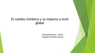 El cambio climático y su impacto a nivel
global
presentado por: María
Angélica Galván Acosta
1
 