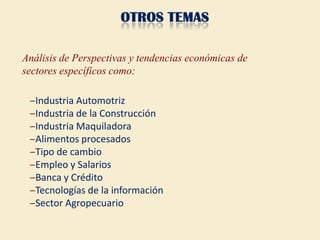 Análisis de Perspectivas y tendencias económicas de
sectores específicos como:

 ‒Industria Automotriz
 ‒Industria de la Construcción
 ‒Industria Maquiladora
 ‒Alimentos procesados
 ‒Tipo de cambio
 ‒Empleo y Salarios
 ‒Banca y Crédito
 ‒Tecnologías de la información
 ‒Sector Agropecuario
 