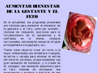 AUMENTAR BIENESTAR
DE LA GESTANTE Y EL
FETO
En la act ualidad, los programas prenat ales
son t écnicas para aument ar el bienest ar de
la gest ant e y el f et o, como por ej emplo :
t écnicas de relaj ación, ej ercicios para el
f ort alecimient o de la aut oest ima y la
conf ianza en sí misma, consej os
nut ricionales, est imulación sensorial dirigida
principalment e a la gest ant e, et c.
Tienen como obj et ivo crear en t orno a la
muj er embarazada una at mósf era t ranquila,
at ract iva y variada para eliminar el est rés
del ent orno cot idiano, proporcionándole una
gran sensación de bienest ar, y a t ravés de
él, conseguir esa sensación placent era para
el f et o. Además de enriquecer sus
 