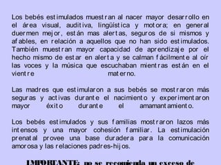 Los bebés est imulados muest ran al nacer mayor desarrollo en
el área visual, audit iva, lingüíst ica y mot ora; en general
duermen mej or, est án mas alert as, seguros de si mismos y
af ables, en relación a aquellos que no han sido est imulados.
También muest ran mayor capacidad de aprendizaj e por el
hecho mismo de est ar en alert a y se calman f ácilment e al oír
las voces y la música que escuchaban mient ras est án en el
vient re mat erno.
Las madres que est imularon a sus bebés se most raron más
seguras y act ivas durant e el nacimient o y experiment aron
mayor éxit o durant e el amamant amient o.
 
Los bebés est imulados y sus f amilias most raron lazos más
int ensos y una mayor cohesión f amiliar. La est imulación
prenat al provee una base duradera para la comunicación
amorosa y las relaciones padres-hij os.
 