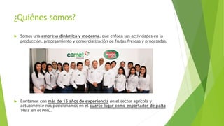¿Quiénes somos?
 Somos una empresa dinámica y moderna, que enfoca sus actividades en la
producción, procesamiento y comercialización de frutas frescas y procesadas.
 Contamos con más de 15 años de experiencia en el sector agrícola y
actualmente nos posicionamos en el cuarto lugar como exportador de palta
'Hass' en el Perú.
 