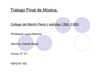 Trabajo Final de Música. 
Collage del Martín Fierro ( estrofas 1380- 1385). 
•Profesora: Laura Barrera. 
•Alumna: Camila Rojas. 
•Curso: 2º “A” . 
•ISFD Nº 104. 
 