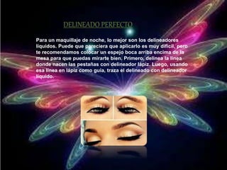 DELINEADO PERFECTO 
Para un maquillaje de noche, lo mejor son los delineadores 
líquidos. Puede que pareciera que aplicarlo es muy difícil, pero 
te recomendamos colocar un espejo boca arriba encima de la 
mesa para que puedas mirarte bien. Primero, delinea la línea 
donde nacen las pestañas con delineador lápiz. Luego, usando 
esa línea en lápiz como guía, traza el delineado con delineador 
líquido. 
 