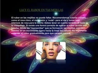 LUCE EL RUBOR EN TUS MEJILLAS 
El rubor en las mejillas no puede faltar. Recomendamos colores pálidos - 
como el rosa claro, el melocotón y ‘nude’- para el día y tonos más 
intensos de rosa para la noche. Debes tener en cuenta también el resto de 
tu maquillaje. Si existe una forma correcta de aplicar el rubor es con una 
brocha, desde las "manzanitas" que se forman en las mejillas cuando 
sonríes en un movimiento ligero hacia la línea del cabello. Es importante 
extender el rubor gradualmente para que parezca natural. 
 