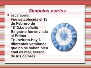 Simbolos patrios
 escarapela:
Fue establecida el 18
de Febrero de
1812.Lo solicitó
Belgrano,fue enviada
al Primer
Triunvirato.Hay 3
diferentes versiones
que no se saben bien
cual es real, acerca
de los colores.
 