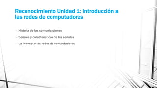 Reconocimiento Unidad 1: introducción a 
las redes de computadores 
• Historia de las comunicaciones 
• Señales y características de las señales 
• La internet y las redes de computadores 
 