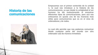 Historia de las 
comunicaciones 
Empezamos con el primer contenido de la unidad 
1, la cual nos introduce a la historia de las 
comunicaciones, ya que desde la antigüedad el ser 
humano ha ido evolucionando al encontrar 
diferentes tipos de comunicaciones, pero acá nos 
enfocamos en quizás uno de las maneras mas 
útiles para comunicarnos que es en el área de 
ordenadores y de redes. 
Lo cual ello permite que nos podamos comunicar 
desde cualquier parte del mundo con otro 
ordenador casi de manera inmediata 
 