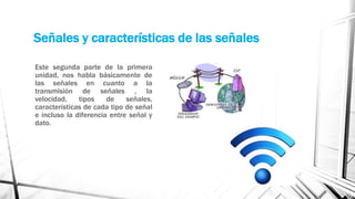 Señales y características de las señales 
Este segunda parte de la primera 
unidad, nos habla básicamente de 
las señales en cuanto a la 
transmisión de señales , la 
velocidad, tipos de señales, 
características de cada tipo de señal 
e incluso la diferencia entre señal y 
dato. 
 