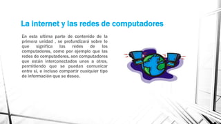 La internet y las redes de computadores 
En esta ultima parte de contenido de la 
primera unidad , se profundizará sobre lo 
que significa las redes de los 
computadores, como por ejemplo que las 
redes de computadores, son computadores 
que están interconectados unos a otros, 
permitiendo que se puedan comunicar 
entre si, e incluso compartir cualquier tipo 
de información que se desee. 
 