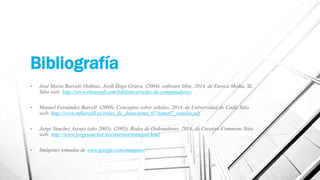 Bibliografía 
• José María Barceló Ordinas, Jordi Íñigo Griera. (2004). software libre. 2014, de Eureca Media, SL 
Sitio web: http://www.etnassoft.com/biblioteca/redes-de-computadores/ 
• Manuel Fernández Barcell. (2009). Conceptos sobre señales. 2014, de Universidad de Cadíz Sitio 
web: http://www.mfbarcell.es/redes_de_datos/tema_07/tema07_senales.pdf 
• Jorge Sánchez Asenjo (año 2005). (2005). Redes de Ordenadores. 2014, de Creative Commons Sitio 
web: http://www.jorgesanchez.net/internet/transpar.html 
• Imágenes tomadas de www.google.com/imagenes 
 