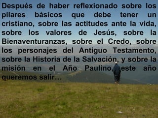 Después de haber reflexionado sobre los pilares básicos que debe tener un cristiano, sobre las actitudes ante la vida, sobre los valores de Jesús, sobre la Bienaventuranzas, sobre el Credo, sobre los personajes del Antiguo Testamento, sobre la Historia de la Salvación, y sobre la misión en el Año Paulino, este año queremos salir… 