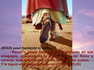 JESÚS pasó haciendo el bien… “ Recorría Jesús toda Galilea, enseñando en sus sinagogas, proclamando la Buena Nueva del Reino y curando toda enfermedad y toda dolencia del pueblo,… Y le siguió una gran muchedumbre.” (Mt 5, 23-25)   