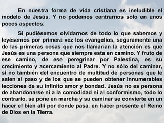 En nuestra forma de vida cristiana es ineludible el modelo de Jesús. Y no podemos centrarnos solo en unos pocos aspectos. Si pudiésemos olvidarnos de todo lo que sabemos y leyésemos por primera vez los evangelios, seguramente una de las primeras cosas que nos llamarían la atención es que Jesús es una persona que siempre esta en camino. Y fruto de ese camino, de ese peregrinar por Palestina, es su crecimiento y acercamiento al Padre. Y no sólo del caminar, si no también del encuentro de multitud de personas que le salen al paso y de los que se pueden obtener innumerables lecciones de su infinito amor y bondad. Jesús no es persona de abandonarse ni a la comodidad ni al conformismo, todo lo contrario, se pone en marcha y su caminar se convierte en un hacer el bien allí por donde pasa, en hacer presente el Reino de Dios en la Tierra. 