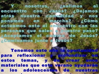 Y nosotros, ¿salimos al encuentro con Jesús? ¿Dejamos atrás nuestra comodidad y nos ponemos en marcha? ¿Cómo actuamos ante el encuentro con las personas que salen a nuestro paso? ¿Aceptamos el camino de Jesús? ¿Caminamos junto a Jesús? Tenemos este año la oportunidad para reflexionar y profundizar en estos temas, y de crear unos materiales que este verano ayudarán a los adolescentes de nuestras parroquias a acercarse más a Jesús y su Evangelio. 