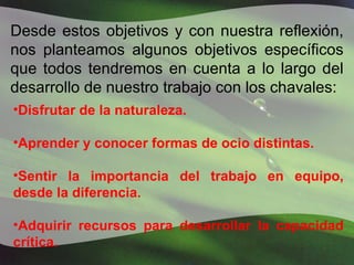 Desde estos objetivos y con nuestra reflexión, nos planteamos algunos objetivos específicos que todos tendremos en cuenta a lo largo del desarrollo de nuestro trabajo con los chavales: Disfrutar de la naturaleza. Aprender y conocer formas de ocio distintas. Sentir la importancia del trabajo en equipo, desde la diferencia. Adquirir recursos para desarrollar la capacidad crítica. 