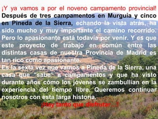 ¡Y ya vamos a por el noveno campamento provincial!   Después de tres campamentos en Murguía y cinco en Pineda de la Sierra,   echando la vista atrás, ha sido mucho y muy importante el camino recorrido. Pero lo apasionante está todavía por venir. Y es que este proyecto de trabajo en común entre las distintas casas de nuestra Provincia de Madrid es tan rico como apasionante. Es la sexta vez que vamos a Pineda de la Sierra, una casa que “sabe” a campamentos y que ha visto durante años cómo los jóvenes se zambullían en la experiencia del tiempo libre. Queremos continuar nosotros con esta larga historia. ¡Hay tanto que disfrutar…! 