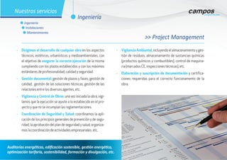 •	 Dirigimos el desarrollo de cualquier obra en los aspectos
técnicos, estéticos, urbanísticos y medioambientales, con
el objetivo de asegurar la correcta ejecución de la misma
cumpliendo con los plazos establecidos y con los máximos
estándares de profesionalidad, calidad y seguridad.
•	 Gestión documental: gestión de plazos y fases, gestión de
calidad, gestión de las soluciones técnicas, gestión de las
relaciones entre los diversos agentes, etc.
•	 Vigilancia y Control de Obras: una vez iniciada la obra, vigi-
lamos que la ejecución se ajuste a lo establecido en el pro-
yecto y que no se incumplan las reglamentaciones.
•	 Coordinación de Seguridad y Salud: coordinamos la apli-
cación de los principios generales de prevención y de segu-
ridad, la aprobación del plan de seguridad y salud, organiza-
mos la coordinación de actividades empresariales. etc.
•	 Vigilancia Ambiental,incluyendoelalmacenamientoyges-
tión de residuos, almacenamiento de sustancias químicas
(productos químicos y combustibles), control de maquina-
ria (marcados CE, inspecciones técnicas), etc.
•	 Elaboración y suscripción de documentación y certifica-
ciones requeridas para el correcto funcionamento de la
obra.
>> Project Management
Auditorías energéticas, edificación sostenible, gestión energética,
optimización tarifaria, sostenibilidad, formación y divulgación, etc.
l Ingeniería
Nuestros servicios
l Ingeniería
l Instalaciones
l Mantenimiento
 